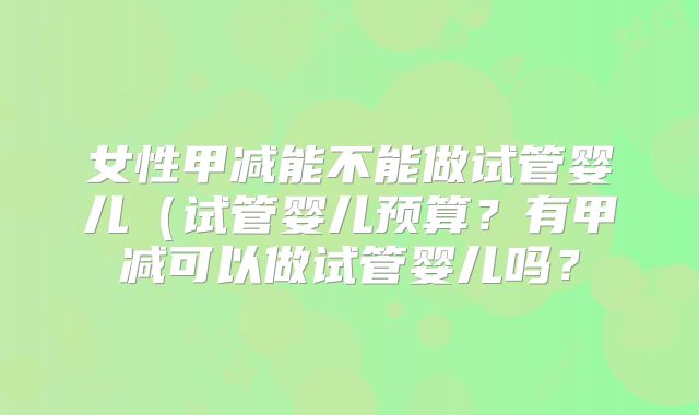 女性甲减能不能做试管婴儿（试管婴儿预算？有甲减可以做试管婴儿吗？