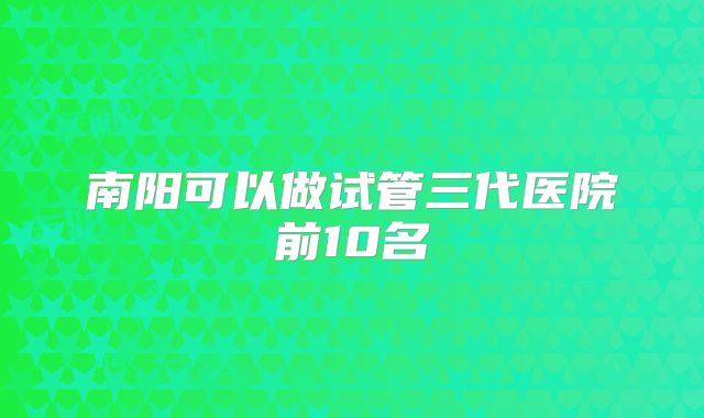 南阳可以做试管三代医院前10名
