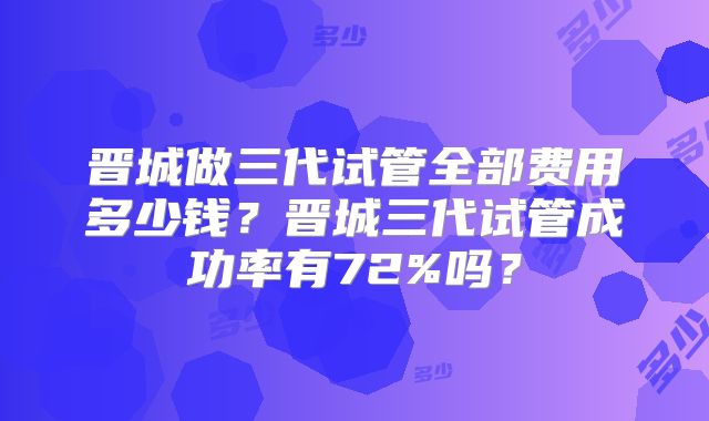 晋城做三代试管全部费用多少钱？晋城三代试管成功率有72%吗？