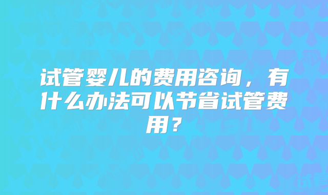 试管婴儿的费用咨询，有什么办法可以节省试管费用？