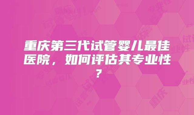 重庆第三代试管婴儿最佳医院，如何评估其专业性？