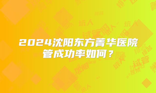 2024沈阳东方菁华医院管成功率如何？