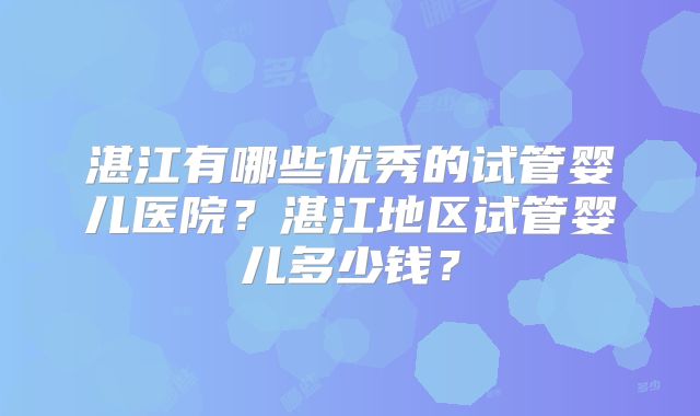湛江有哪些优秀的试管婴儿医院？湛江地区试管婴儿多少钱？