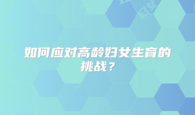 如何应对高龄妇女生育的挑战?