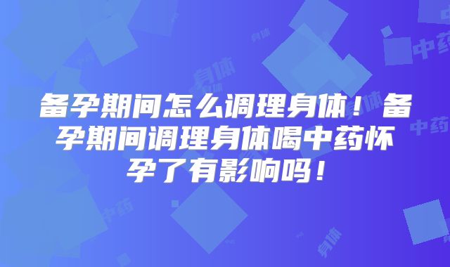 备孕期间怎么调理身体!备孕期间调理身体喝中药怀孕了有影响吗!