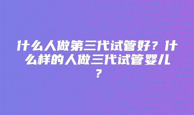 什么人做第三代试管好？什么样的人做三代试管婴儿？