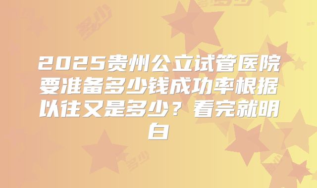 2025贵州公立试管医院要准备多少钱成功率根据以往又是多少？看完就明白