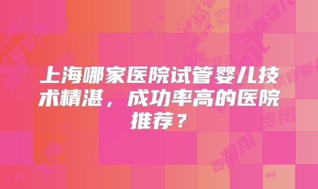 上海哪家医院试管婴儿技术精湛,成功率高的医院推荐?