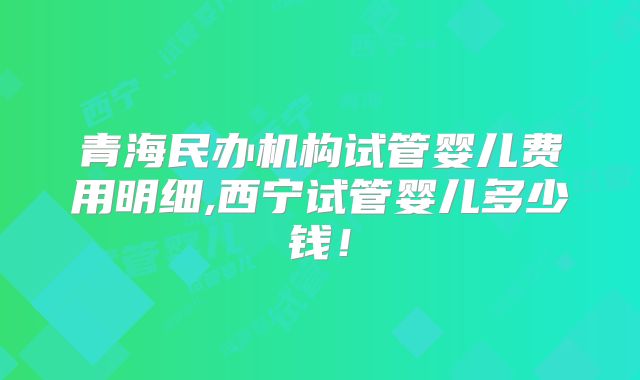 青海民办机构试管婴儿费用明细,西宁试管婴儿多少钱！