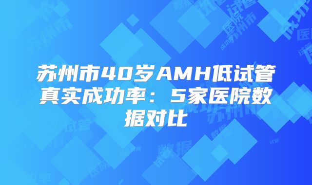苏州市40岁AMH低试管真实成功率：5家医院数据对比
