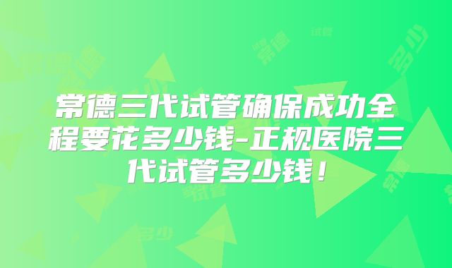 常德三代试管确保成功全程要花多少钱-正规医院三代试管多少钱！