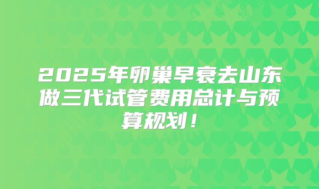 2025年卵巢早衰去山东做三代试管费用总计与预算规划！