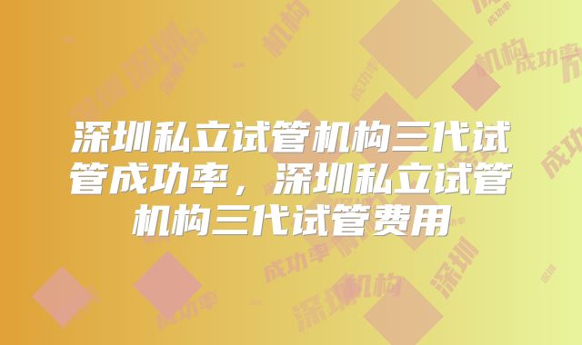 深圳私立试管机构三代试管成功率，深圳私立试管机构三代试管费用