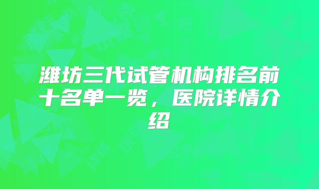 潍坊三代试管机构排名前十名单一览，医院详情介绍