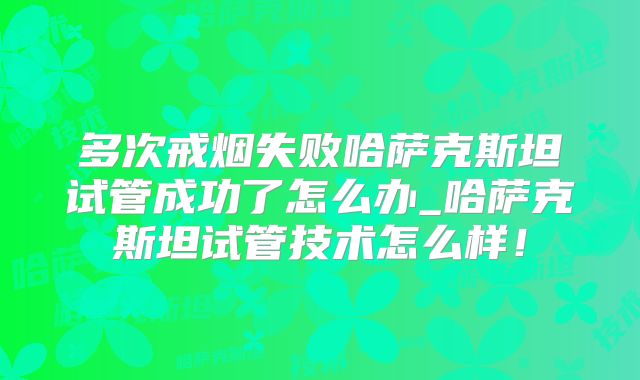 多次戒烟失败哈萨克斯坦试管成功了怎么办_哈萨克斯坦试管技术怎么样！