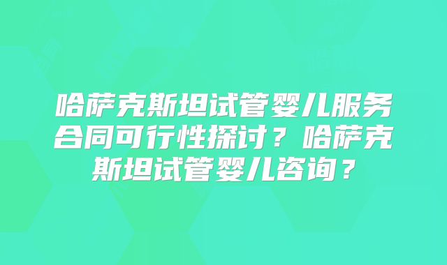 哈萨克斯坦试管婴儿服务合同可行性探讨？哈萨克斯坦试管婴儿咨询？