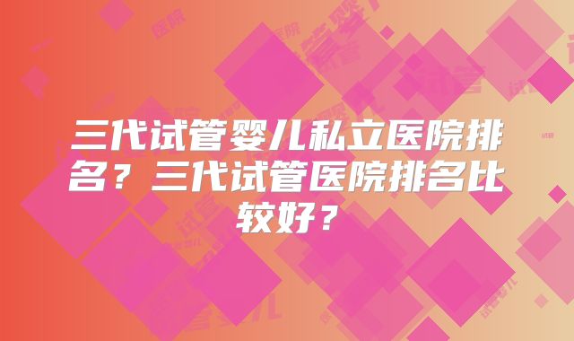 三代试管婴儿私立医院排名？三代试管医院排名比较好？