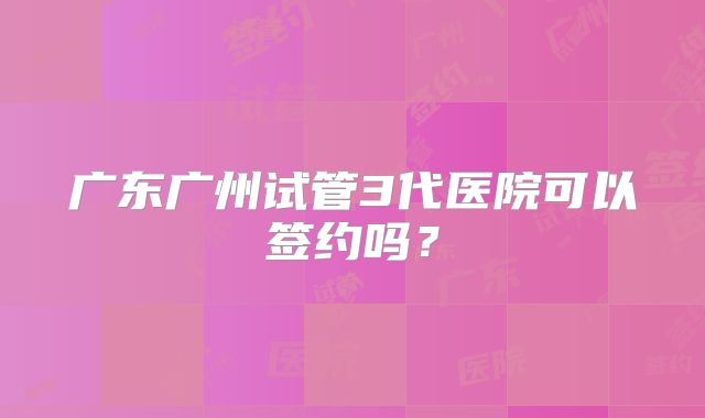 广东广州试管3代医院可以签约吗？