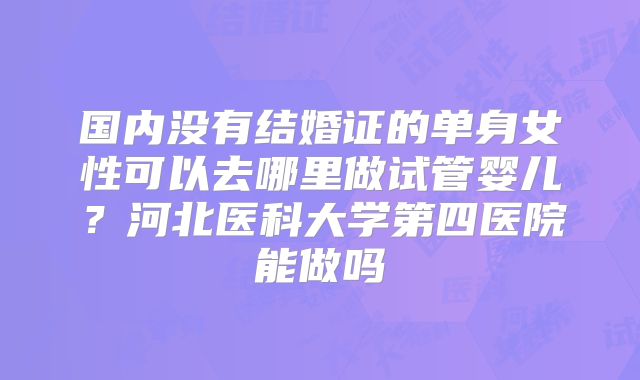 国内没有结婚证的单身女性可以去哪里做试管婴儿?河北医科大学第四医院能做吗