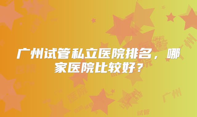 广州试管私立医院排名，哪家医院比较好？