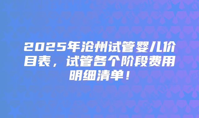 2025年沧州试管婴儿价目表，试管各个阶段费用明细清单！