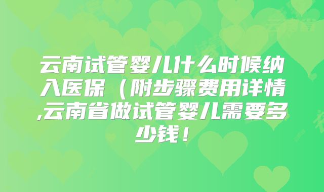 云南试管婴儿什么时候纳入医保(附步骤费用详情,云南省做试管婴儿需要多少钱!