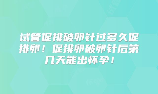 试管促排破卵针过多久促排卵!促排卵破卵针后第几天能出怀孕!