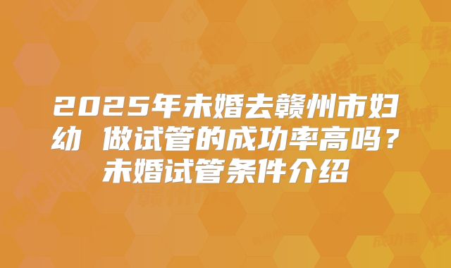 2025年未婚去赣州市妇幼 做试管的成功率高吗？未婚试管条件介绍