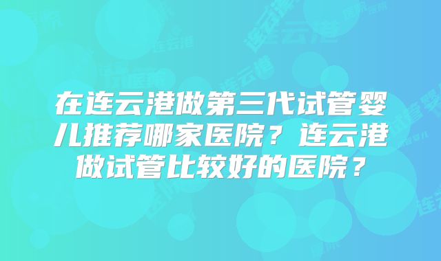 在连云港做第三代试管婴儿推荐哪家医院？连云港做试管比较好的医院？