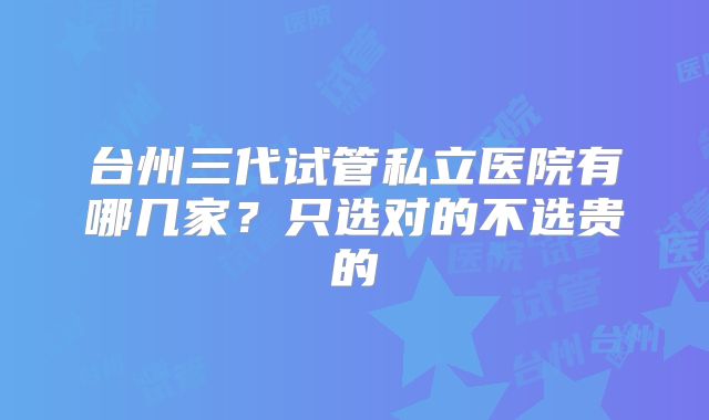 台州三代试管私立医院有哪几家？只选对的不选贵的