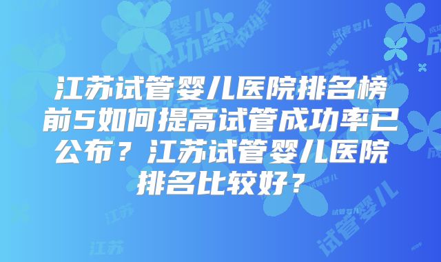 江苏试管婴儿医院排名榜前5如何提高试管成功率已公布?江苏试管婴儿医院排名比较好?