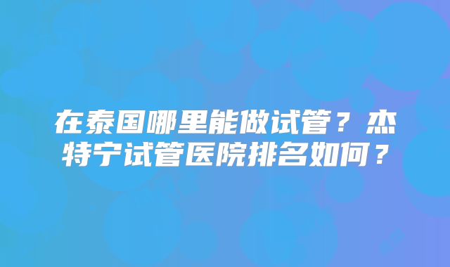 在泰国哪里能做试管？杰特宁试管医院排名如何？
