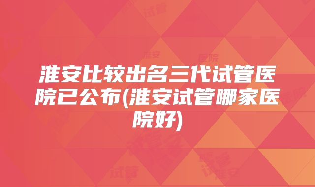淮安比较出名三代试管医院已公布(淮安试管哪家医院好)