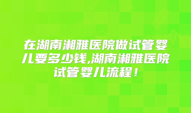 在湖南湘雅医院做试管婴儿要多少钱,湖南湘雅医院试管婴儿流程!