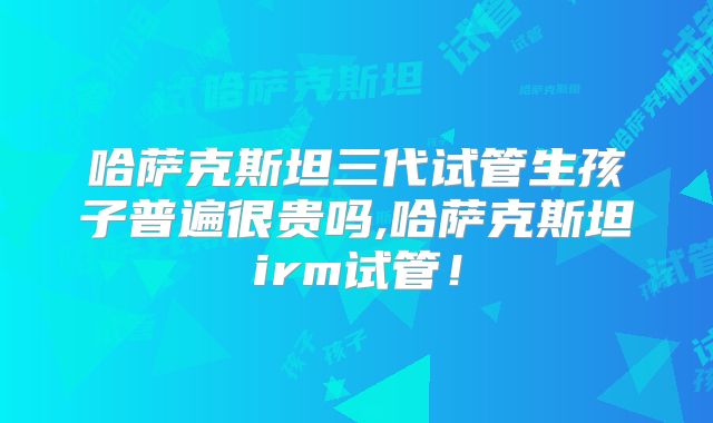 哈萨克斯坦三代试管生孩子普遍很贵吗,哈萨克斯坦irm试管!