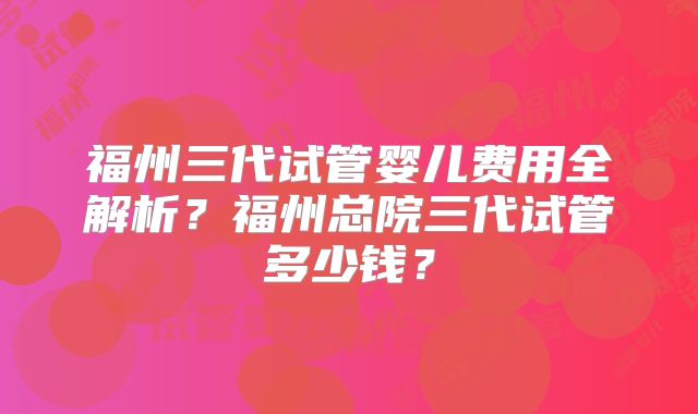 福州三代试管婴儿费用全解析？福州总院三代试管多少钱？