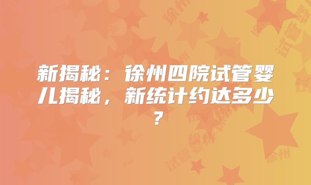 新揭秘：徐州四院试管婴儿揭秘，新统计约达多少？