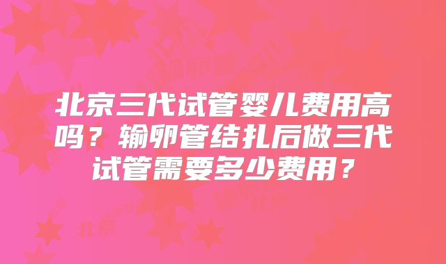 北京三代试管婴儿费用高吗?输卵管结扎后做三代试管需要多少费用?