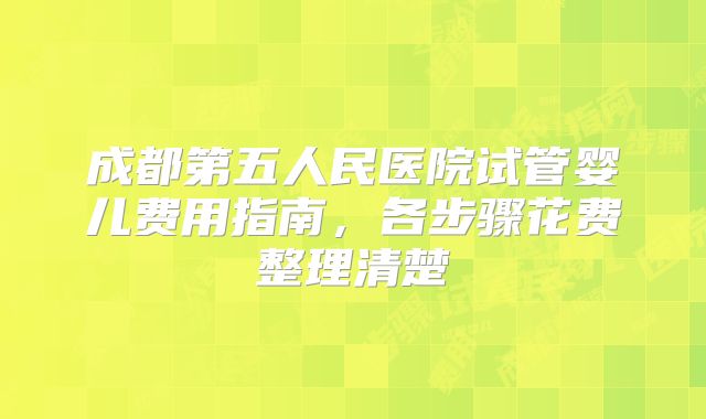 成都第五人民医院试管婴儿费用指南，各步骤花费整理清楚