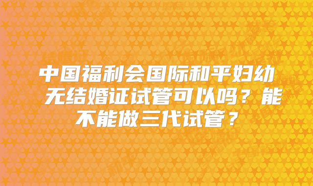 中国福利会国际和平妇幼 无结婚证试管可以吗?能不能做三代试管?