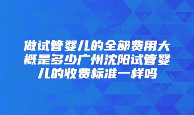 做试管婴儿的全部费用大概是多少广州沈阳试管婴儿的收费标准一样吗