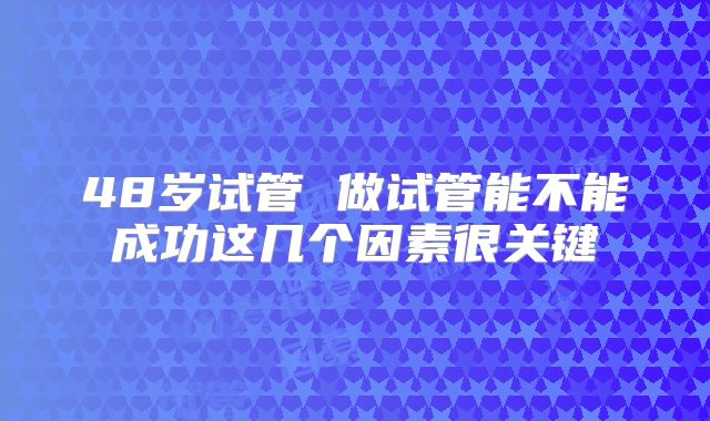 48岁试管 做试管能不能成功这几个因素很关键