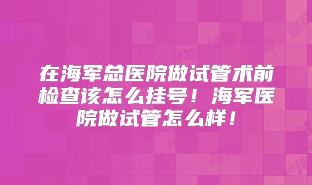 在海军总医院做试管术前检查该怎么挂号！海军医院做试管怎么样！