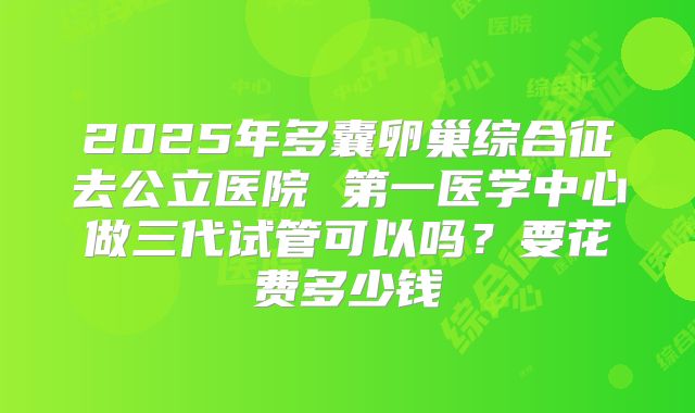 2025年多囊卵巢综合征去公立医院 第一医学中心做三代试管可以吗？要花费多少钱