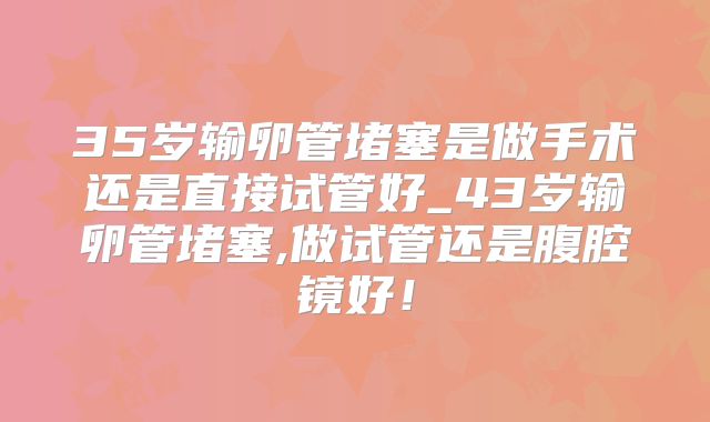 35岁输卵管堵塞是做手术还是直接试管好_43岁输卵管堵塞,做试管还是腹腔镜好!