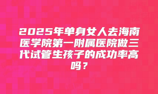 2025年单身女人去海南医学院第一附属医院做三代试管生孩子的成功率高吗？