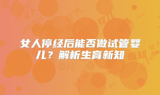 女人停经后能否做试管婴儿?解析生育新知