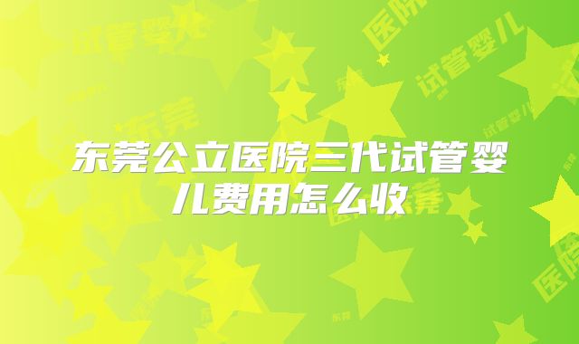 东莞公立医院三代试管婴儿费用怎么收