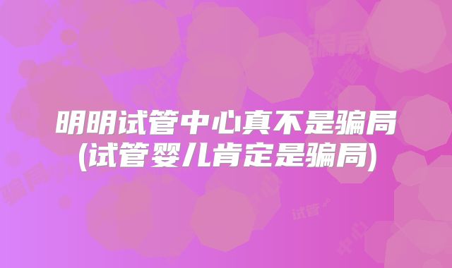 明明试管中心真不是骗局(试管婴儿肯定是骗局)
