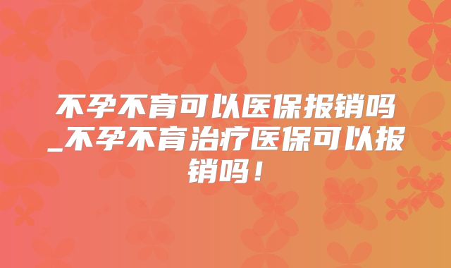 不孕不育可以医保报销吗_不孕不育治疗医保可以报销吗！